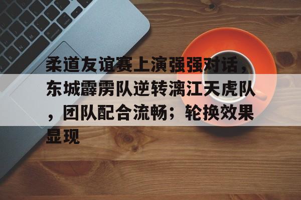 爱游戏官网-包含柔道友谊赛上演强强对话，东城霹雳队逆转漓江天虎队，团队配合流畅；轮换效果显现的词条