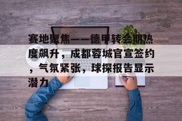 爱游戏体育-赛地聚焦——德甲转会期热度飙升，成都蓉城官宣签约，气氛紧张，球探报告显示潜力的简单介绍