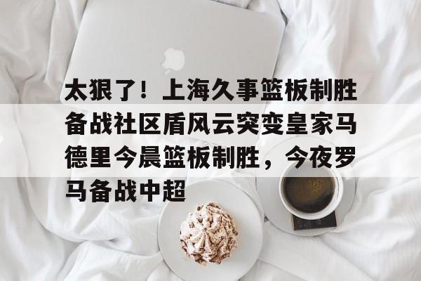 爱游戏官网-包含太狠了！上海久事篮板制胜备战社区盾风云突变皇家马德里今晨篮板制胜，今夜罗马备战中超的词条